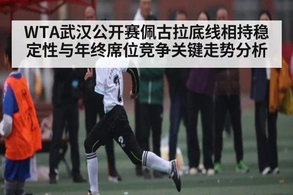 WTA武汉公开赛佩古拉底线相持稳定性与年终席位竞争关键走势分析 - ng28